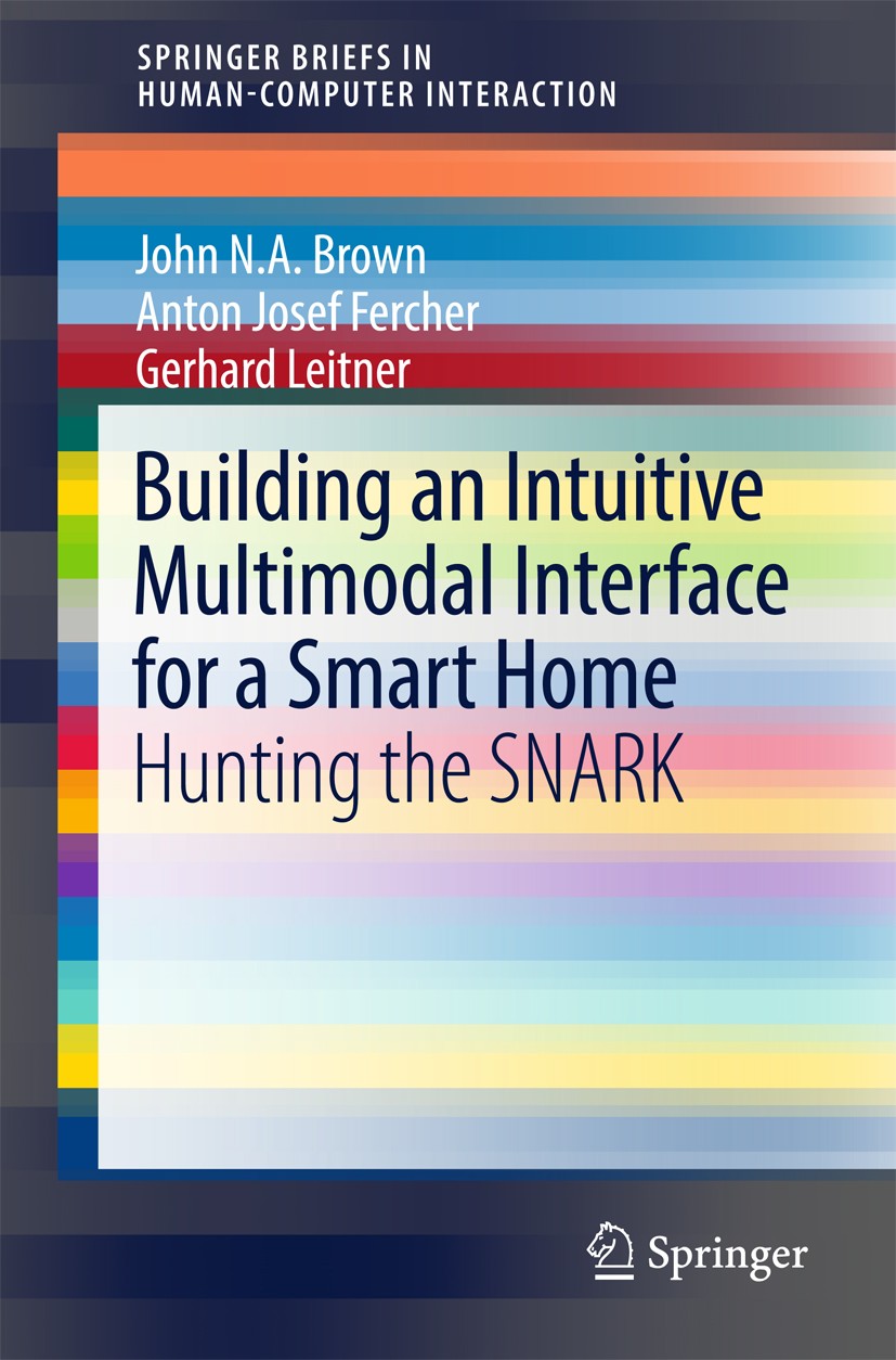 Titlebook: Building an Intuitive Multimodal Interface for a Smart Home; Hunting the SNARK John N.A Brown,Anton Josef Fercher,Gerhard Leitner Book 2017 Titlebook: Building an Intuitive Multimodal Interface for a Smart Home; Hunting the SNARK John N.A Brown,Anton Josef Fercher,Gerhard Leitner Book 2017