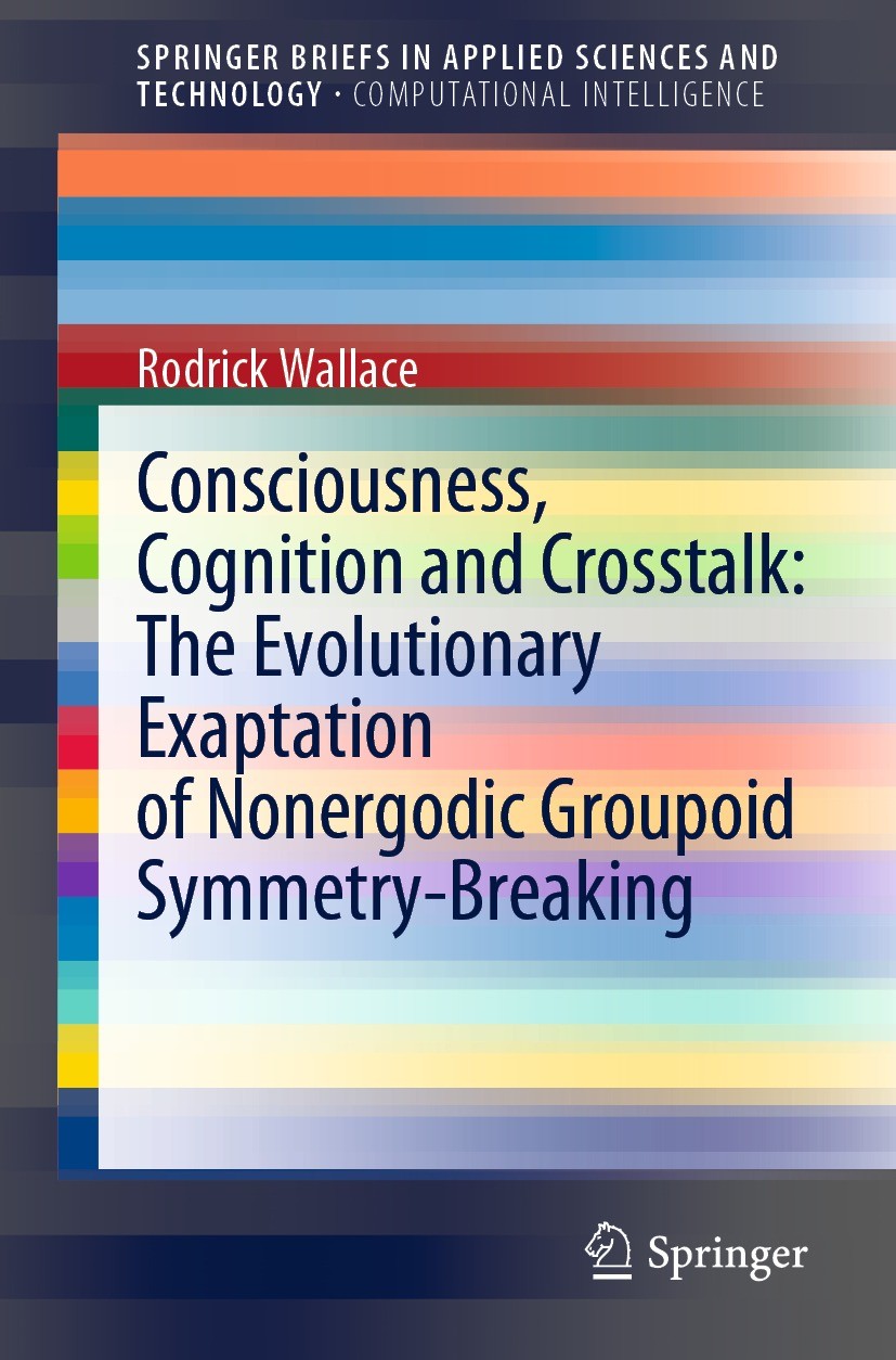 Titlebook: Consciousness, Cognition and Crosstalk: The Evolutionary Exaptation of Nonergodic Groupoid Symmetry-; Rodrick Wallace Book 2022 The Author Titlebook: Consciousness, Cognition and Crosstalk: The Evolutionary Exaptation of Nonergodic Groupoid Symmetry-; Rodrick Wallace Book 2022 The Author