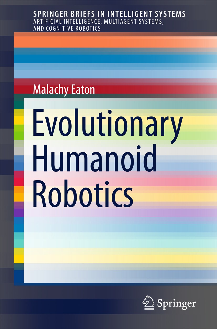 Titlebook: Evolutionary Humanoid Robotics; Malachy Eaton Book 2015 The Author(s) 2015 Anthropomorphicity.Benchmarking.Control systems.Embodiment.Evol Titlebook: Evolutionary Humanoid Robotics; Malachy Eaton Book 2015 The Author(s) 2015 Anthropomorphicity.Benchmarking.Control systems.Embodiment.Evol