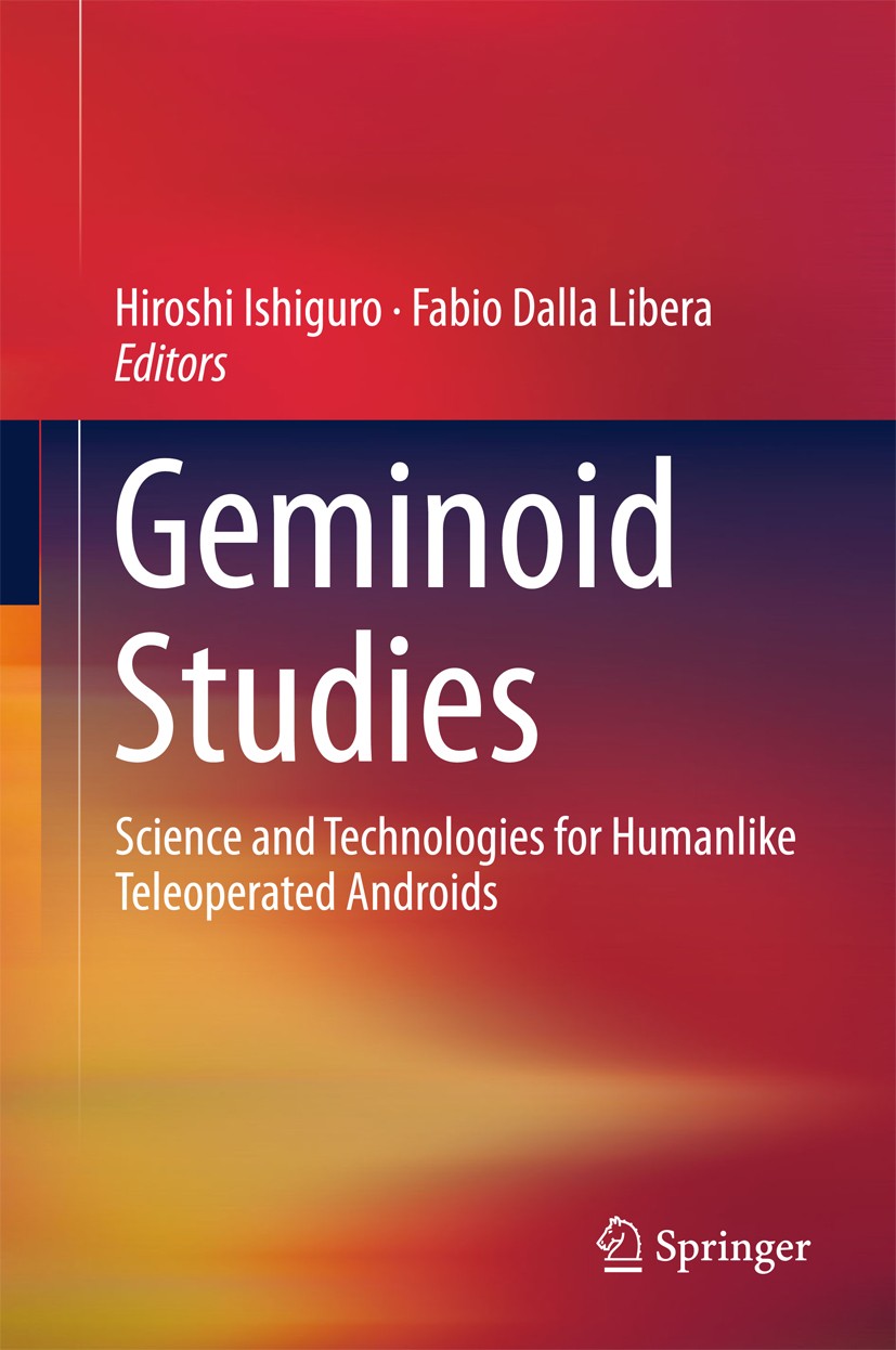Titlebook: Geminoid Studies; Science and Technolo Hiroshi Ishiguro,Fabio Dalla Libera Book 2018 Springer Nature Singapore Pte Ltd. 2018 Android robot. Titlebook: Geminoid Studies; Science and Technolo Hiroshi Ishiguro,Fabio Dalla Libera Book 2018 Springer Nature Singapore Pte Ltd. 2018 Android robot.