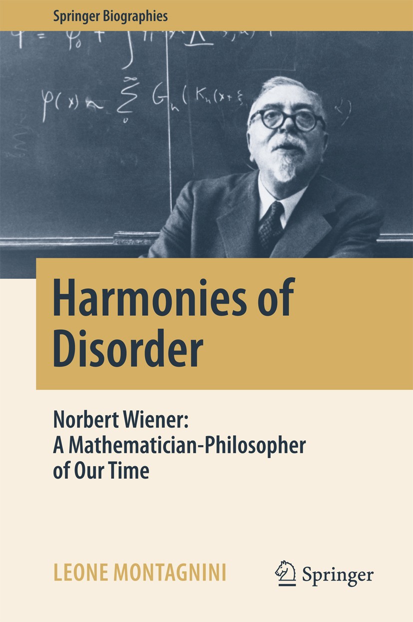 Titlebook: Harmonies of Disorder; Norbert Wiener: A Ma Leone Montagnini Book 2017 Springer International Publishing AG 2017 Norbert Wiener biography.N Titlebook: Harmonies of Disorder; Norbert Wiener: A Ma Leone Montagnini Book 2017 Springer International Publishing AG 2017 Norbert Wiener biography.N