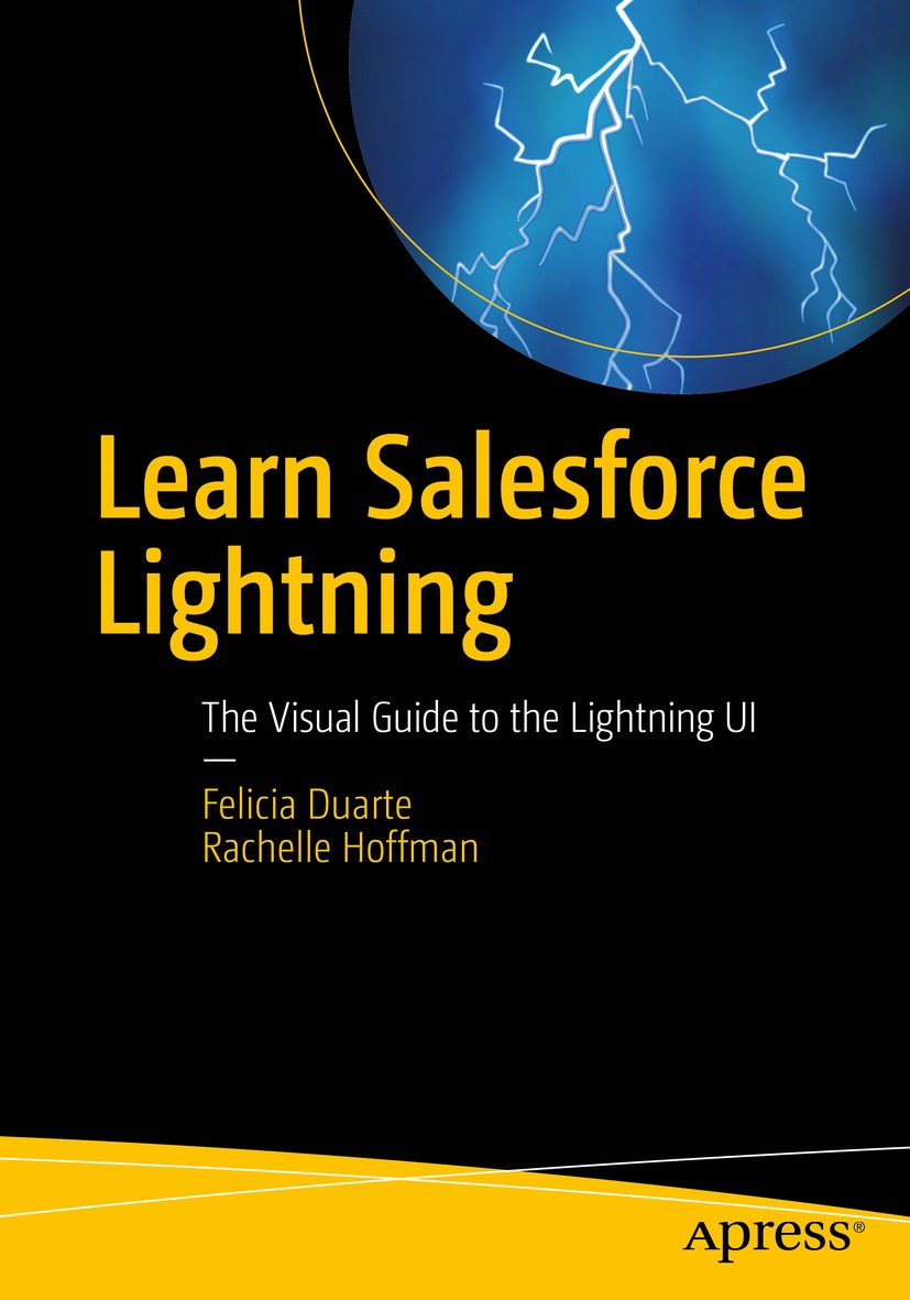 Titlebook: Learn Salesforce Lightning; The Visual Guide to Felicia Duarte,Rachelle Hoffman Book 2018 Felicia Duarte, Rachelle Hoffman 2018 Salesforce Titlebook: Learn Salesforce Lightning; The Visual Guide to Felicia Duarte,Rachelle Hoffman Book 2018 Felicia Duarte, Rachelle Hoffman 2018 Salesforce