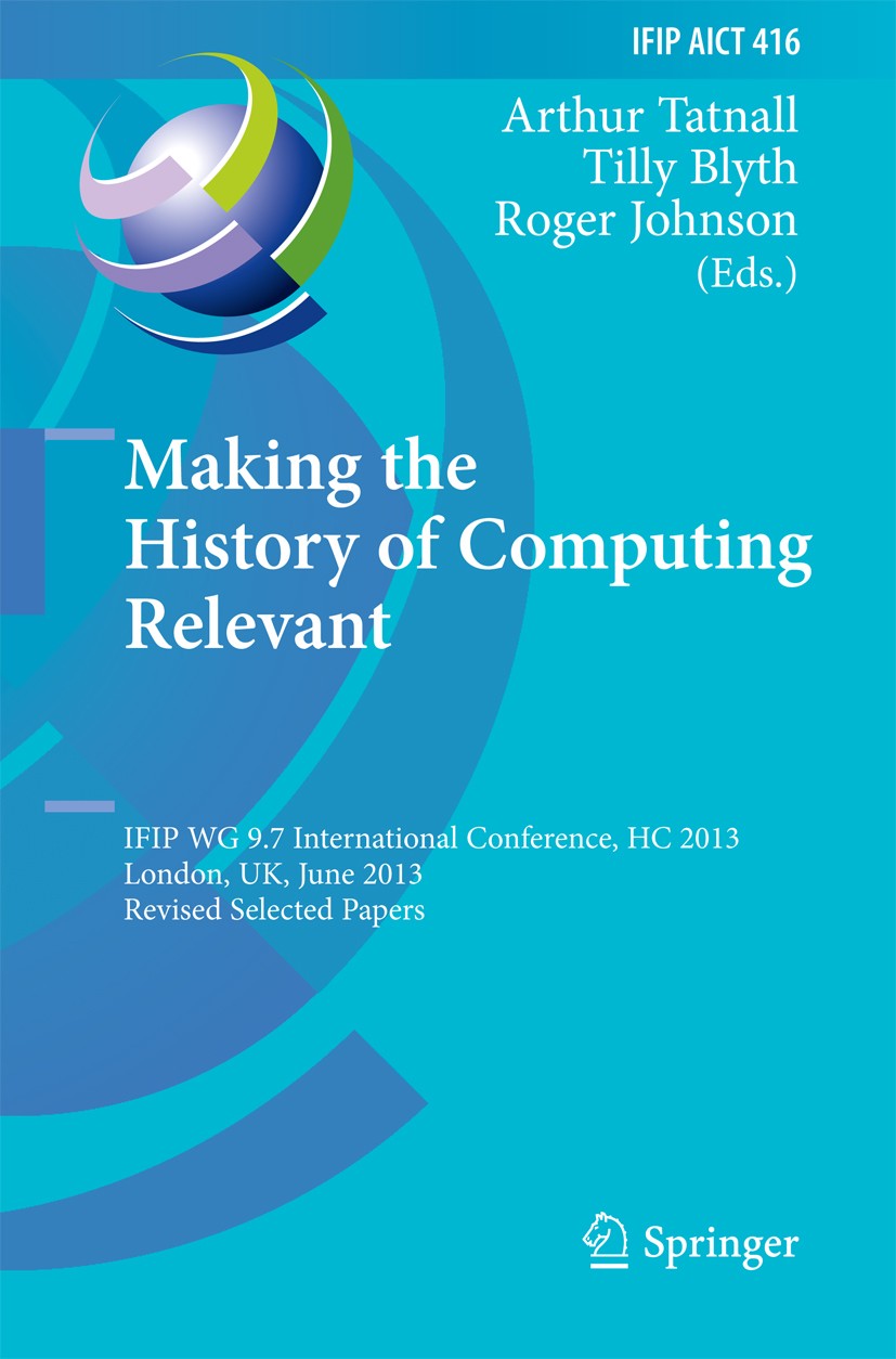Titlebook: Making the History of Computing Relevant; IFIP WG 9.7 Internat Arthur Tatnall,Tilly Blyth,Roger Johnson Conference proceedings 2013 IFIP Fe Titlebook: Making the History of Computing Relevant; IFIP WG 9.7 Internat Arthur Tatnall,Tilly Blyth,Roger Johnson Conference proceedings 2013 IFIP Fe