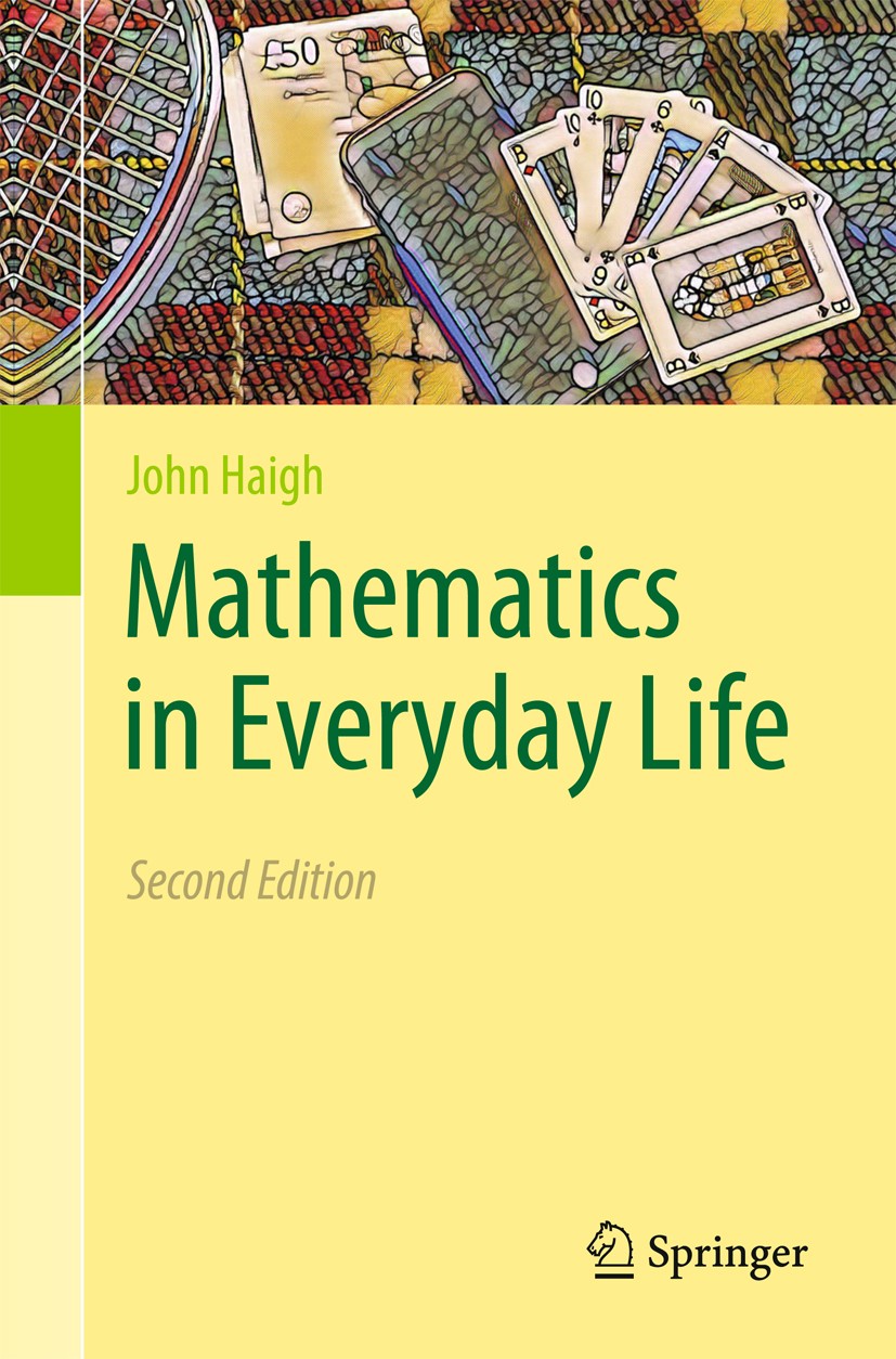 Titlebook: Mathematics in Everyday Life; John Haigh Textbook 2019Latest edition Springer Nature Switzerland AG 2019 Business.Equations.Money.Social.S Titlebook: Mathematics in Everyday Life; John Haigh Textbook 2019Latest edition Springer Nature Switzerland AG 2019 Business.Equations.Money.Social.S