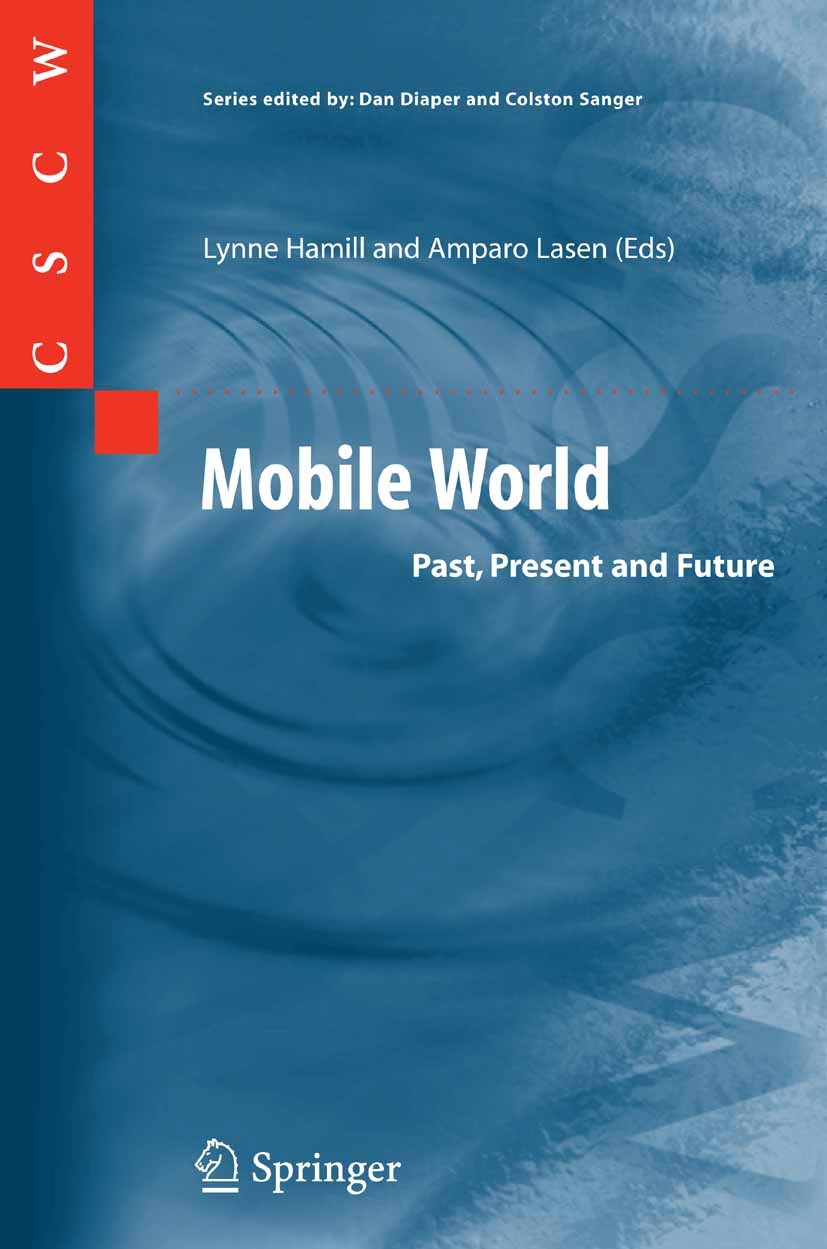 Titlebook: Mobile World; Past, Present and Fu Colston Sanger,Lynne Hamill,Amparo Lasen,Dan Diape Book 2005 Springer-Verlag London 2005 CSCW.HCI.Intern Titlebook: Mobile World; Past, Present and Fu Colston Sanger,Lynne Hamill,Amparo Lasen,Dan Diape Book 2005 Springer-Verlag London 2005 CSCW.HCI.Intern