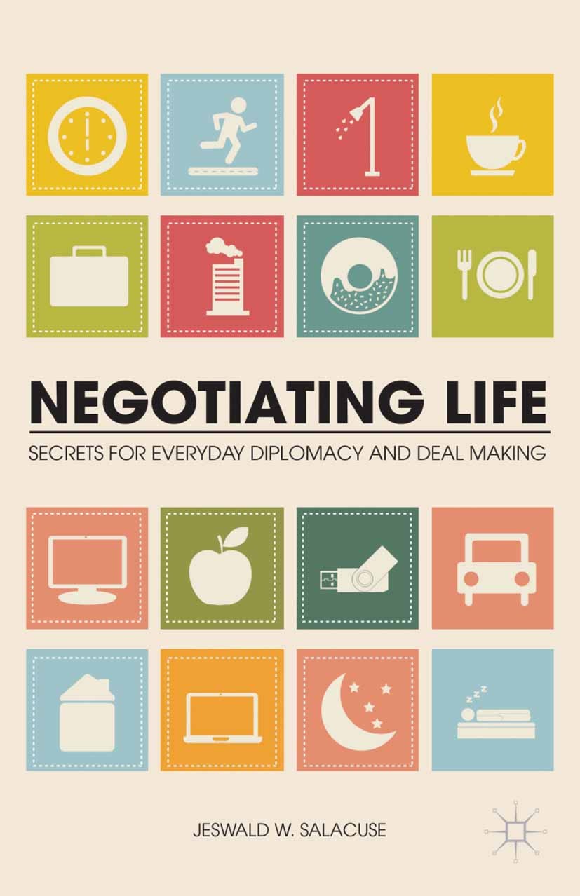 Titlebook: Negotiating Life; Secrets for Everyday Jeswald W. Salacuse Book 2013 Jeswald W. Salacuse 2013 communication.Diplomacy.strategy Titlebook: Negotiating Life; Secrets for Everyday Jeswald W. Salacuse Book 2013 Jeswald W. Salacuse 2013 communication.Diplomacy.strategy