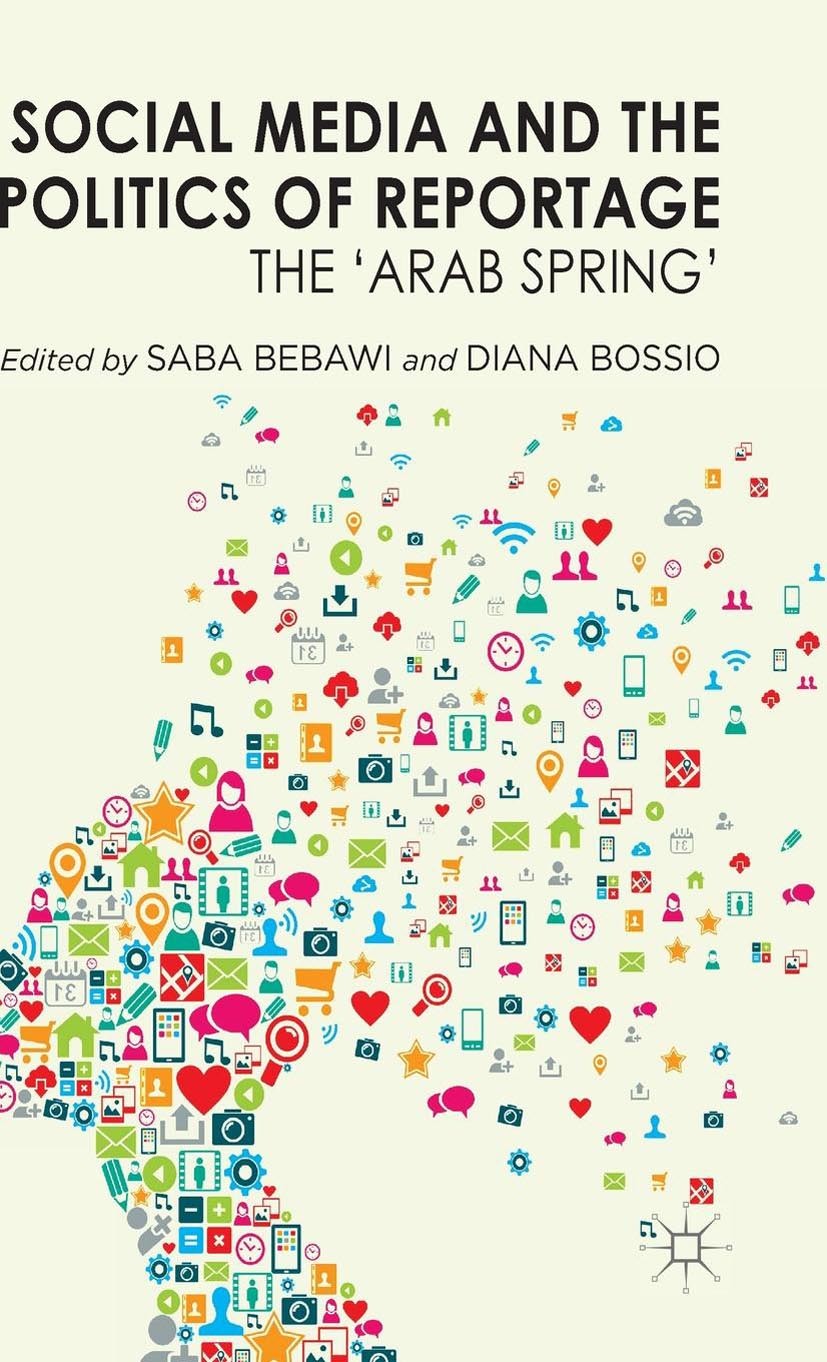 Titlebook: Social Media and the Politics of Reportage; The ‘Arab Spring‘ Saba Bebawi (Researcher),Diana Bossio Book 2014 Palgrave Macmillan, a divisio Titlebook: Social Media and the Politics of Reportage; The ‘Arab Spring‘ Saba Bebawi (Researcher),Diana Bossio Book 2014 Palgrave Macmillan, a divisio