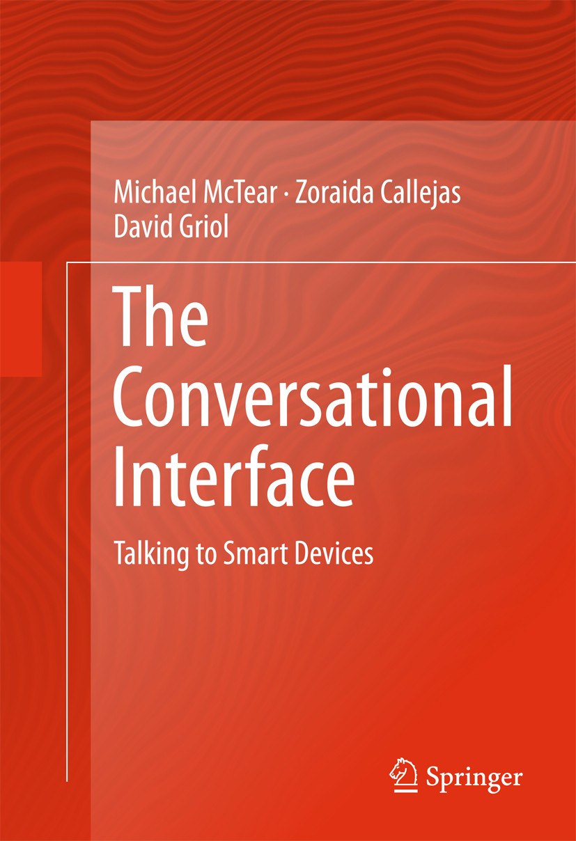 Titlebook: The Conversational Interface; Talking to Smart Dev Michael McTear,Zoraida Callejas,David Griol Book 2016 Springer International Publishing Titlebook: The Conversational Interface; Talking to Smart Dev Michael McTear,Zoraida Callejas,David Griol Book 2016 Springer International Publishing