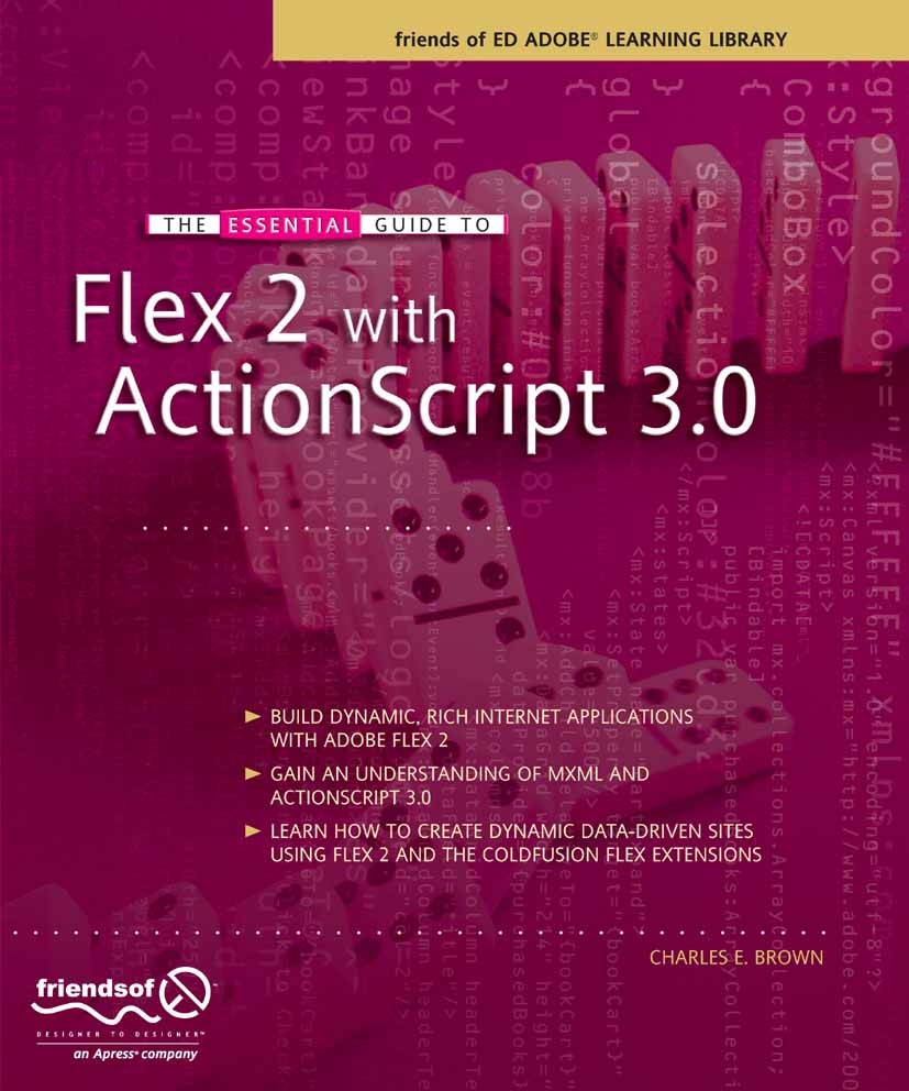 Titlebook: The Essential Guide to Flex 2 with ActionScript 3.0; Charles E. Brown Book 2007 Charles Brown 2007 Internet.XML.browser.design.development Titlebook: The Essential Guide to Flex 2 with ActionScript 3.0; Charles E. Brown Book 2007 Charles Brown 2007 Internet.XML.browser.design.development