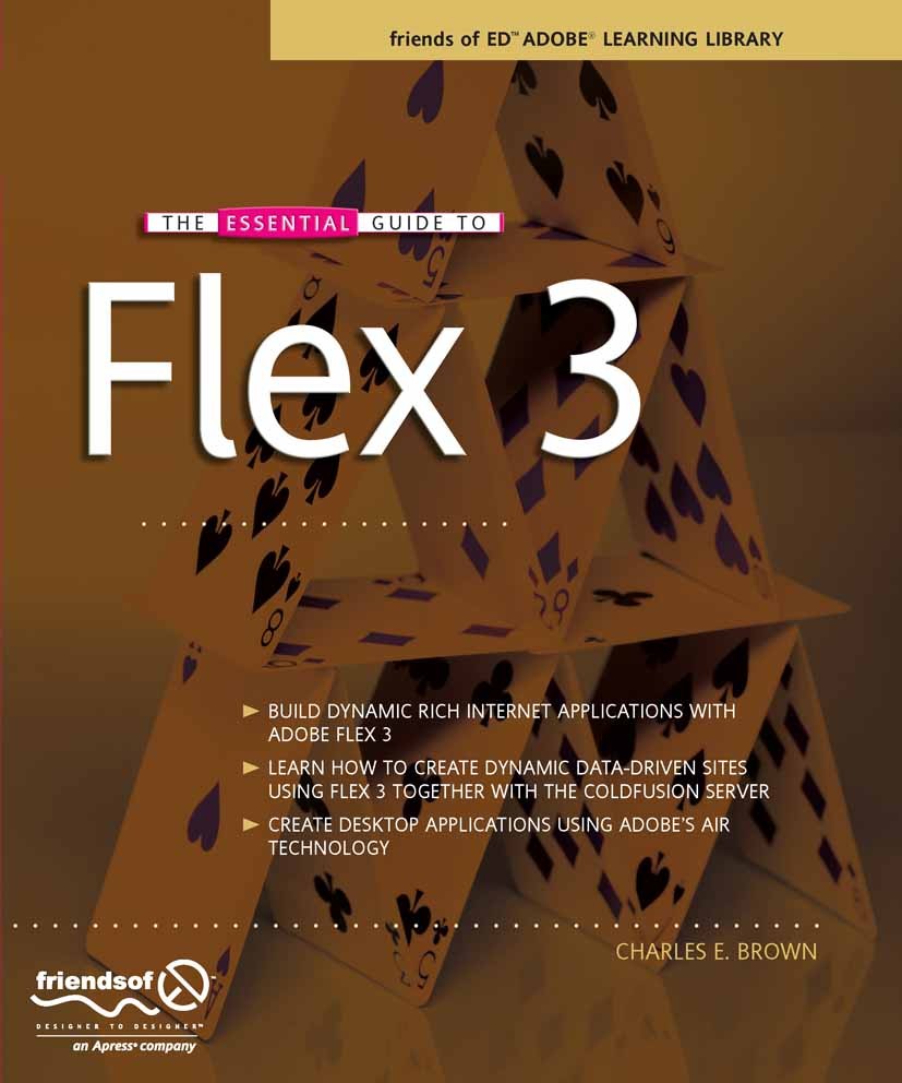 Titlebook: The Essential Guide to Flex 3; Charles E. Brown Book 2008 Charles Brown 2008 .NET.Internet.XML.browser.design.development.internet applica Titlebook: The Essential Guide to Flex 3; Charles E. Brown Book 2008 Charles Brown 2008 .NET.Internet.XML.browser.design.development.internet applica