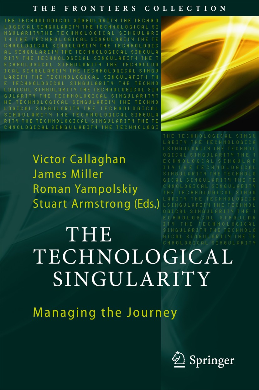 Titlebook: The Technological Singularity; Managing the Journey Victor Callaghan,James Miller,Stuart Armstrong Book 2017 Springer-Verlag GmbH Germany 2 Titlebook: The Technological Singularity; Managing the Journey Victor Callaghan,James Miller,Stuart Armstrong Book 2017 Springer-Verlag GmbH Germany 2