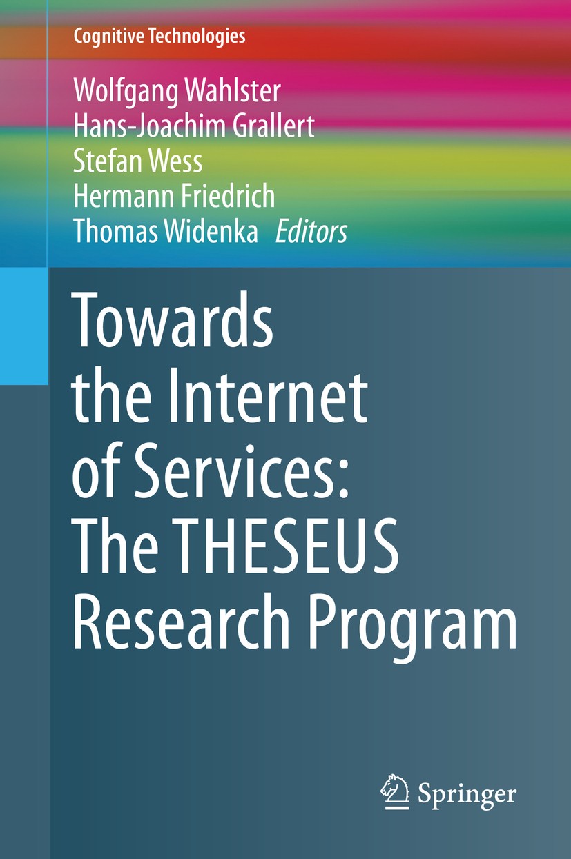 Titlebook: Towards the Internet of Services: The THESEUS Research Program; Wolfgang Wahlster,Hans-Joachim Grallert,Thomas Wid Book 2014 Springer Inte Titlebook: Towards the Internet of Services: The THESEUS Research Program; Wolfgang Wahlster,Hans-Joachim Grallert,Thomas Wid Book 2014 Springer Inte