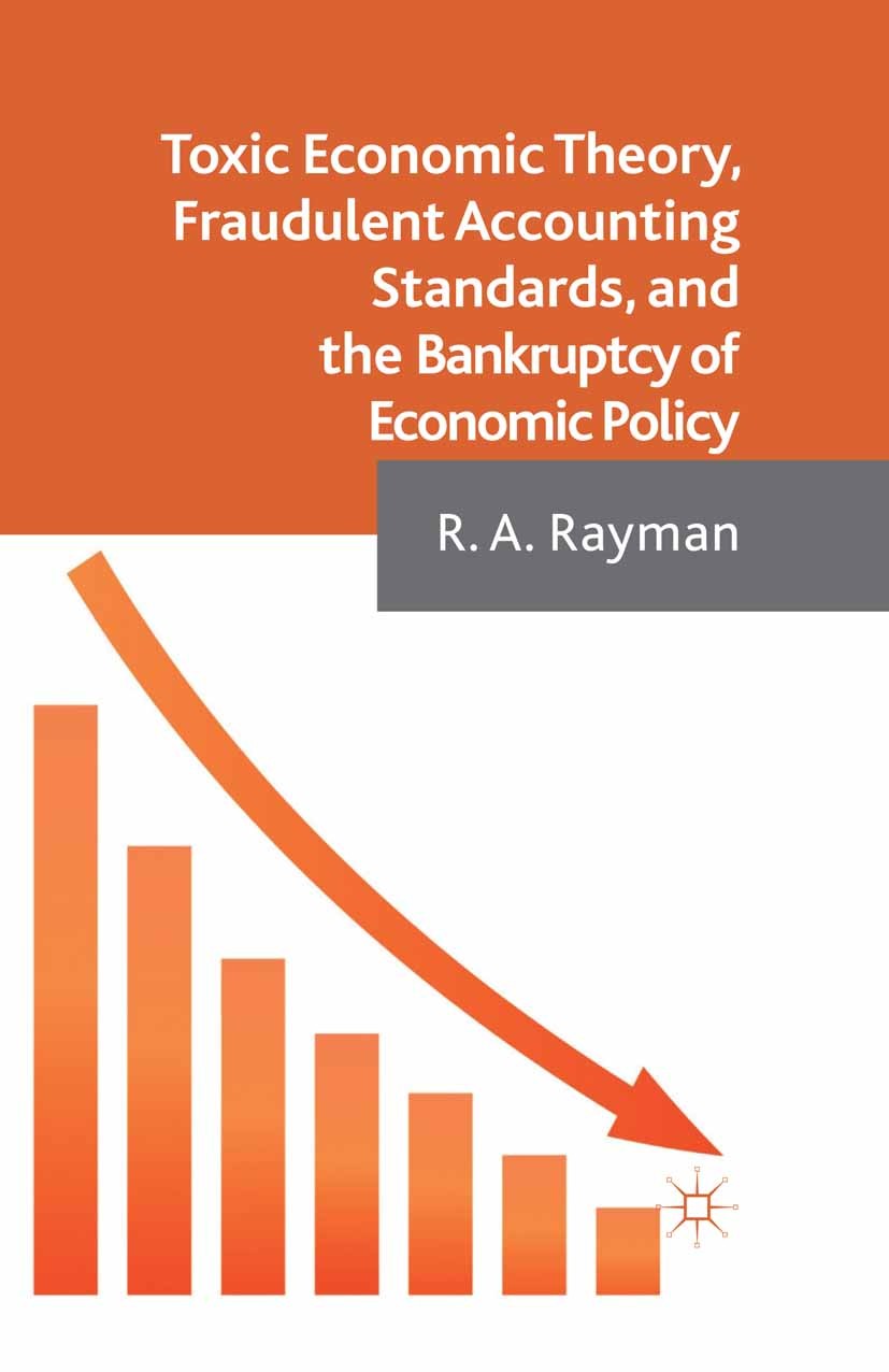 Titlebook: Toxic Economic Theory, Fraudulent Accounting Standards, and the Bankruptcy of Economic Policy; R. A. Rayman Book 2013 Palgrave Macmillan, Titlebook: Toxic Economic Theory, Fraudulent Accounting Standards, and the Bankruptcy of Economic Policy; R. A. Rayman Book 2013 Palgrave Macmillan,