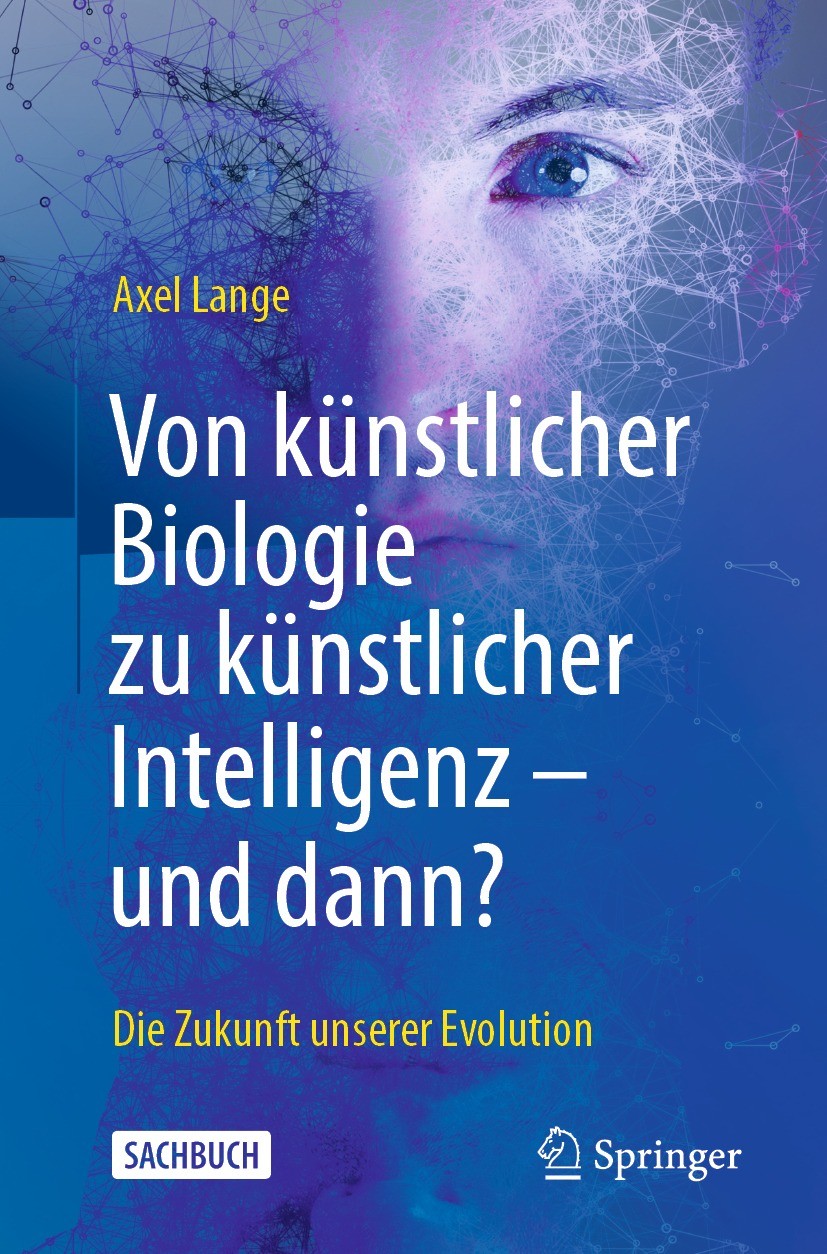 Titlebook: Von künstlicher Biologie zu künstlicher Intelligenz - und dann?; Die Zukunft unserer Axel Lange Book 2021 Der/die Herausgeber bzw. der/die Titlebook: Von künstlicher Biologie zu künstlicher Intelligenz - und dann?; Die Zukunft unserer Axel Lange Book 2021 Der/die Herausgeber bzw. der/die